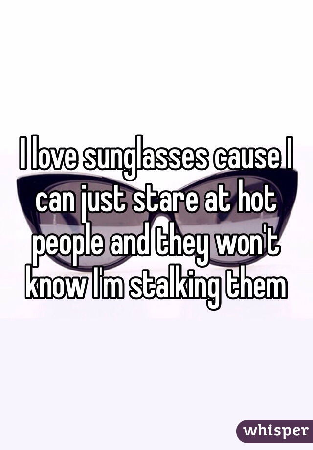 I love sunglasses cause I can just stare at hot people and they won't know I'm stalking them