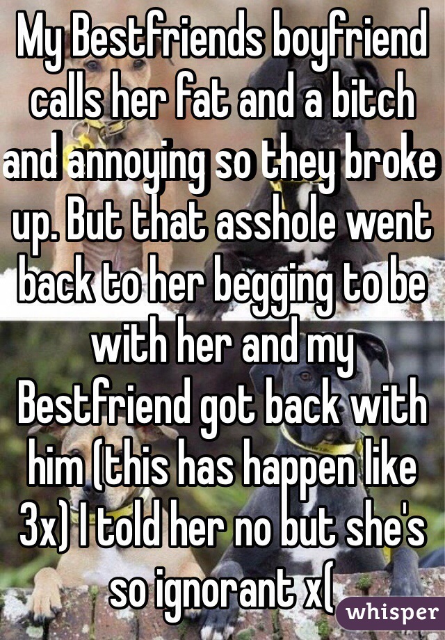 My Bestfriends boyfriend calls her fat and a bitch and annoying so they broke up. But that asshole went back to her begging to be with her and my Bestfriend got back with him (this has happen like 3x) I told her no but she's so ignorant x(