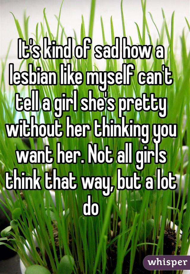 It's kind of sad how a lesbian like myself can't tell a girl she's pretty without her thinking you want her. Not all girls think that way, but a lot do