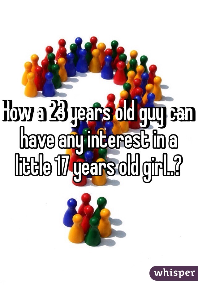 How a 23 years old guy can have any interest in a little 17 years old girl..?