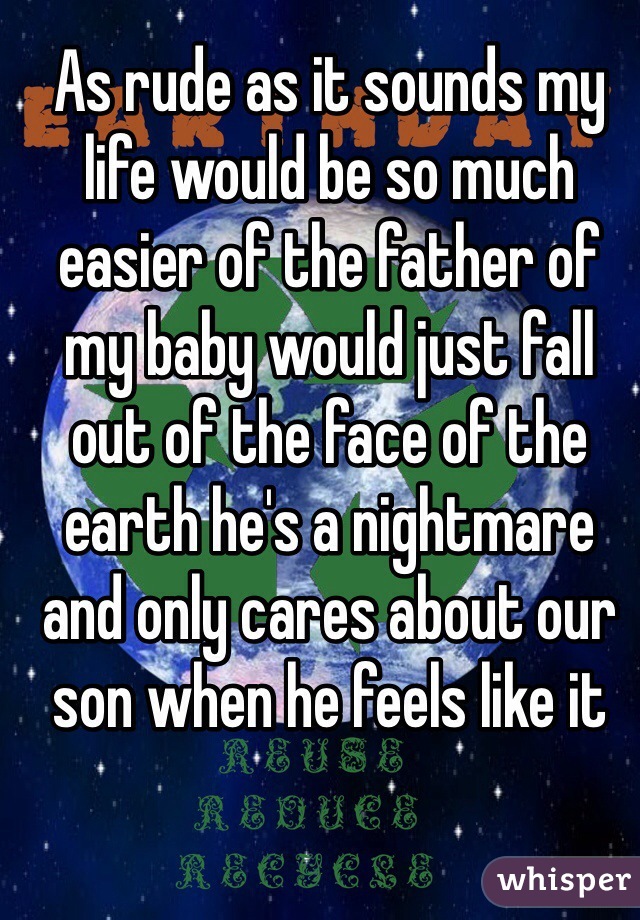 As rude as it sounds my life would be so much easier of the father of my baby would just fall out of the face of the earth he's a nightmare and only cares about our son when he feels like it 
