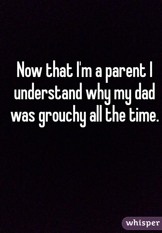 Now that I'm a parent I understand why my dad was grouchy all the time.