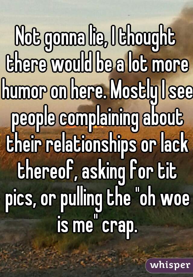 Not gonna lie, I thought there would be a lot more humor on here. Mostly I see people complaining about their relationships or lack thereof, asking for tit pics, or pulling the "oh woe is me" crap.