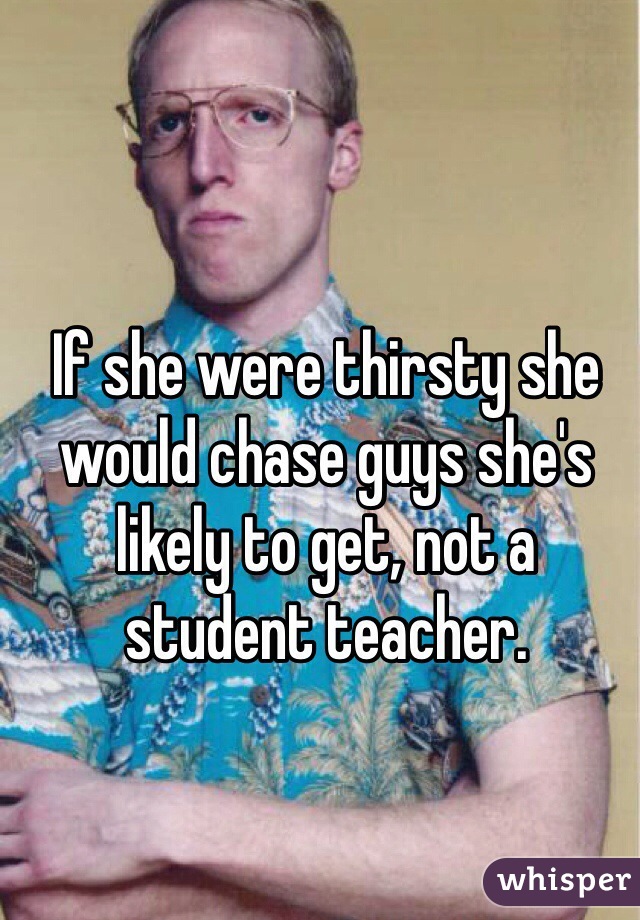 If she were thirsty she would chase guys she's likely to get, not a student teacher. 