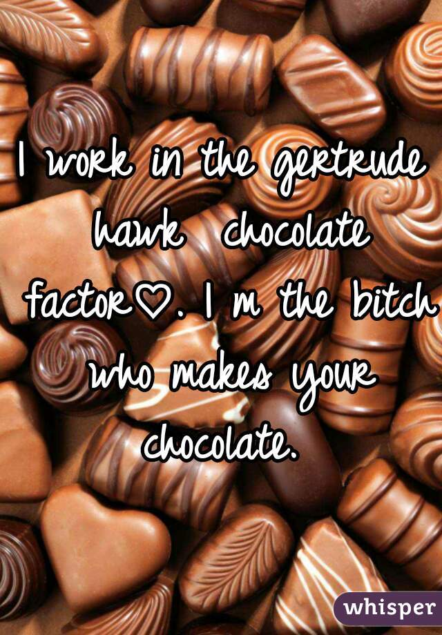 I work in the gertrude hawk  chocolate factor♡. I m the bitch who makes your chocolate. 