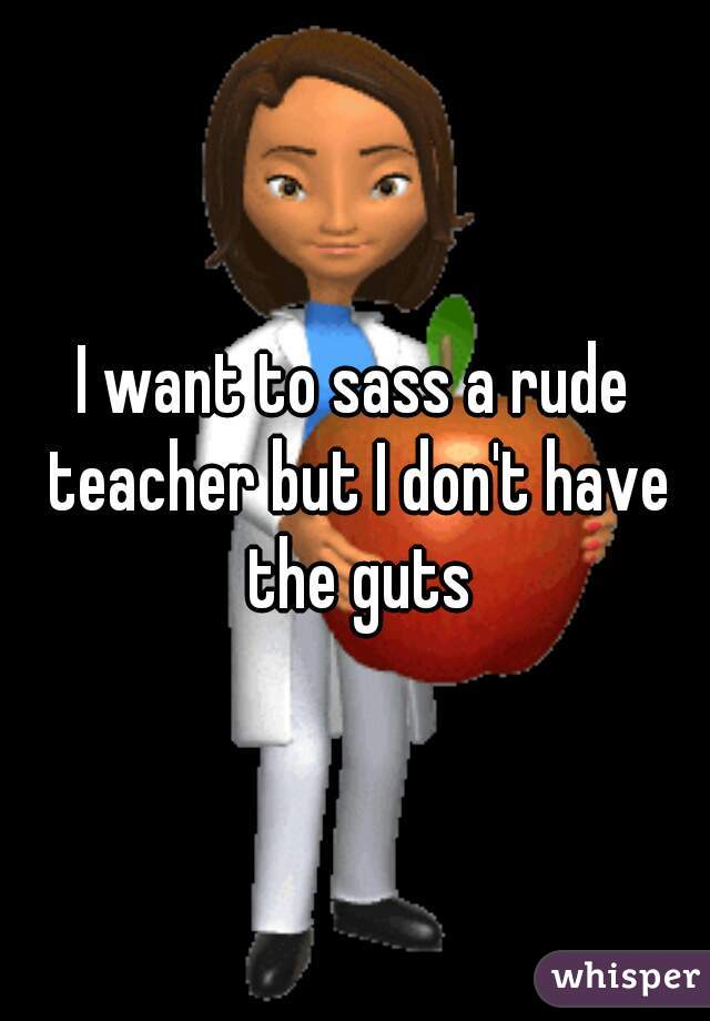 I want to sass a rude teacher but I don't have the guts