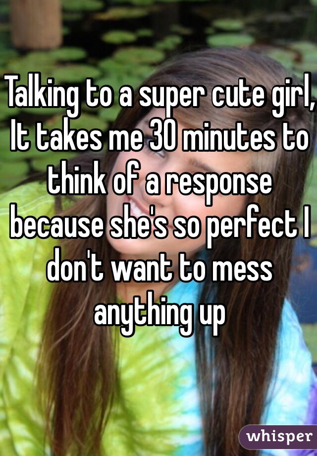 Talking to a super cute girl, 
It takes me 30 minutes to think of a response because she's so perfect I don't want to mess anything up 