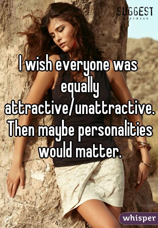 I wish everyone was equally attractive/unattractive. Then maybe personalities would matter.