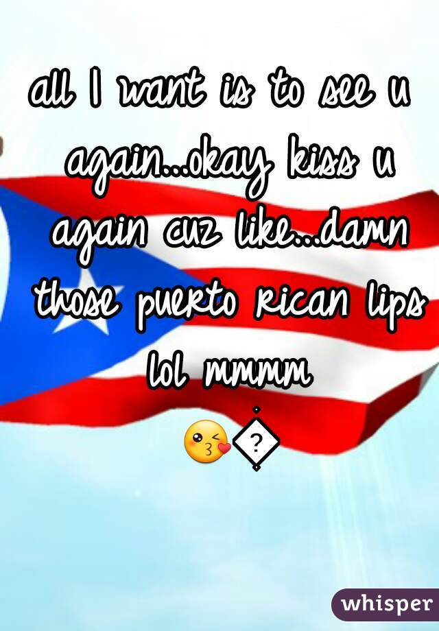 all I want is to see u again...okay kiss u again cuz like...damn those puerto rican lips lol mmmm 😘😘 