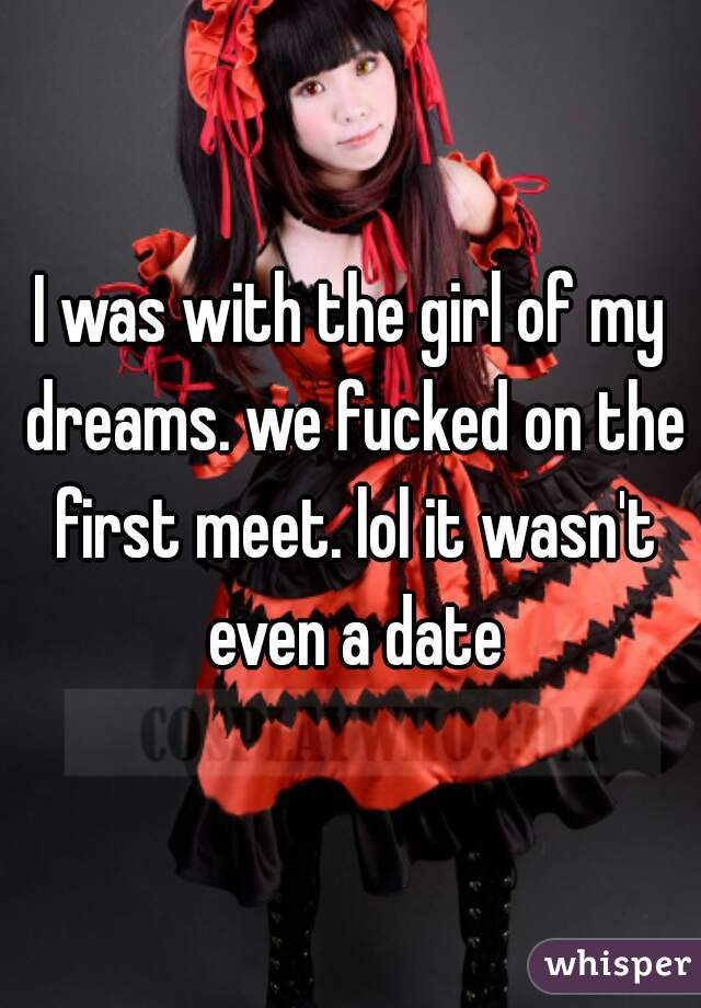 I was with the girl of my dreams. we fucked on the first meet. lol it wasn't even a date