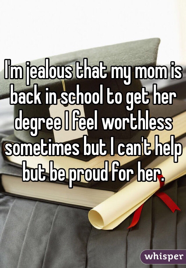 I'm jealous that my mom is back in school to get her degree I feel worthless sometimes but I can't help but be proud for her. 