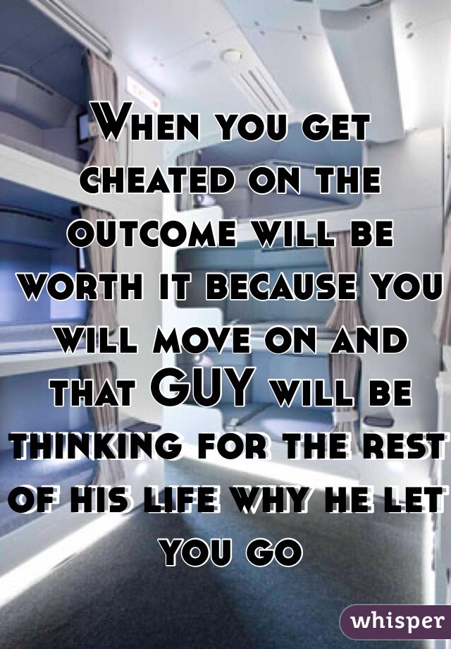 When you get cheated on the outcome will be worth it because you will move on and that GUY will be thinking for the rest of his life why he let you go