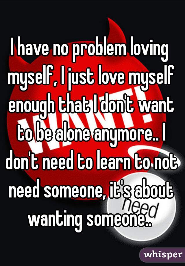 I have no problem loving myself, I just love myself enough that I don't want to be alone anymore.. I don't need to learn to not need someone, it's about wanting someone.. 