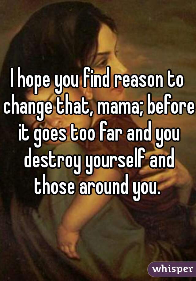 I hope you find reason to change that, mama; before it goes too far and you destroy yourself and those around you. 