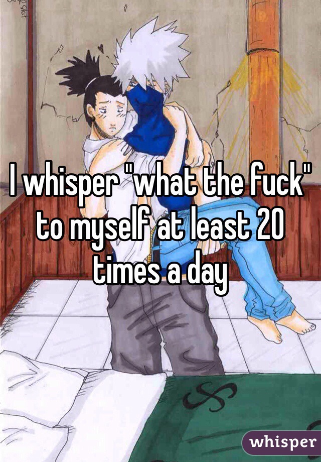 I whisper "what the fuck" to myself at least 20 times a day