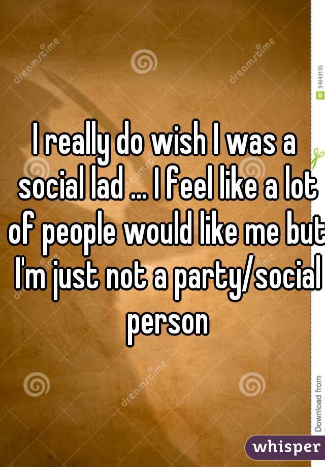 I really do wish I was a social lad ... I feel like a lot of people would like me but I'm just not a party/social person