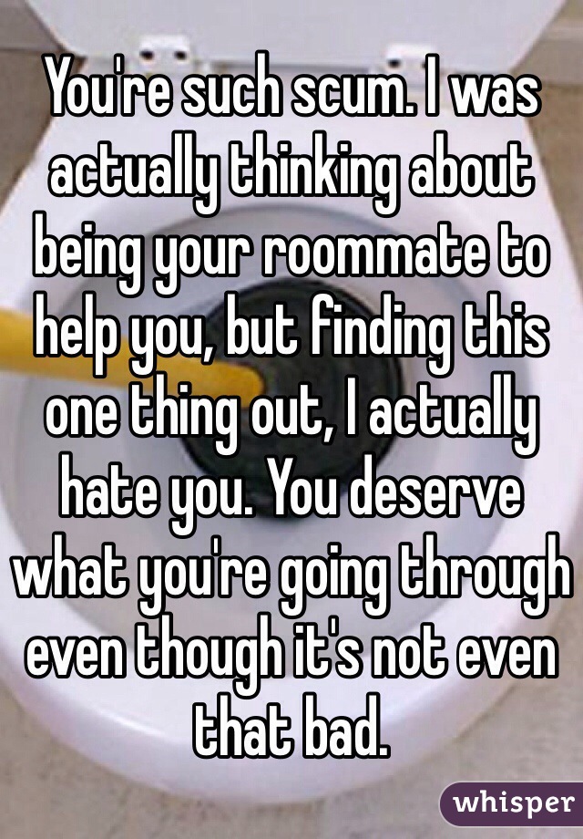 You're such scum. I was actually thinking about being your roommate to help you, but finding this one thing out, I actually hate you. You deserve what you're going through even though it's not even that bad. 