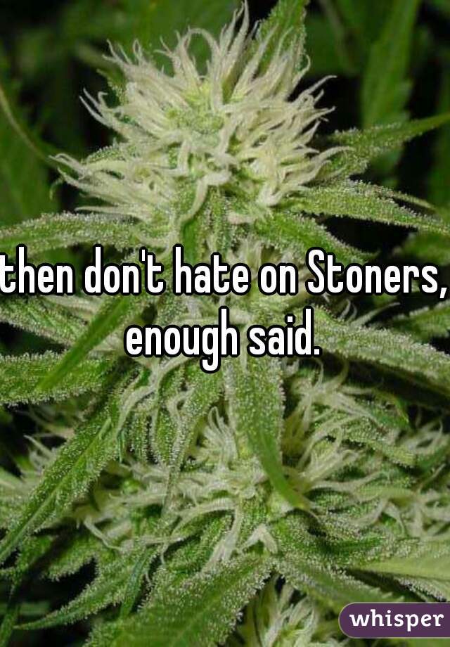 then don't hate on Stoners, enough said. 