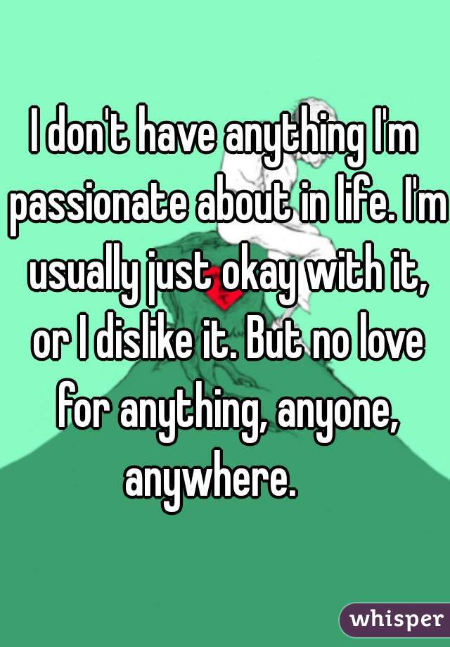I don't have anything I'm passionate about in life. I'm usually just okay with it, or I dislike it. But no love for anything, anyone, anywhere.    
