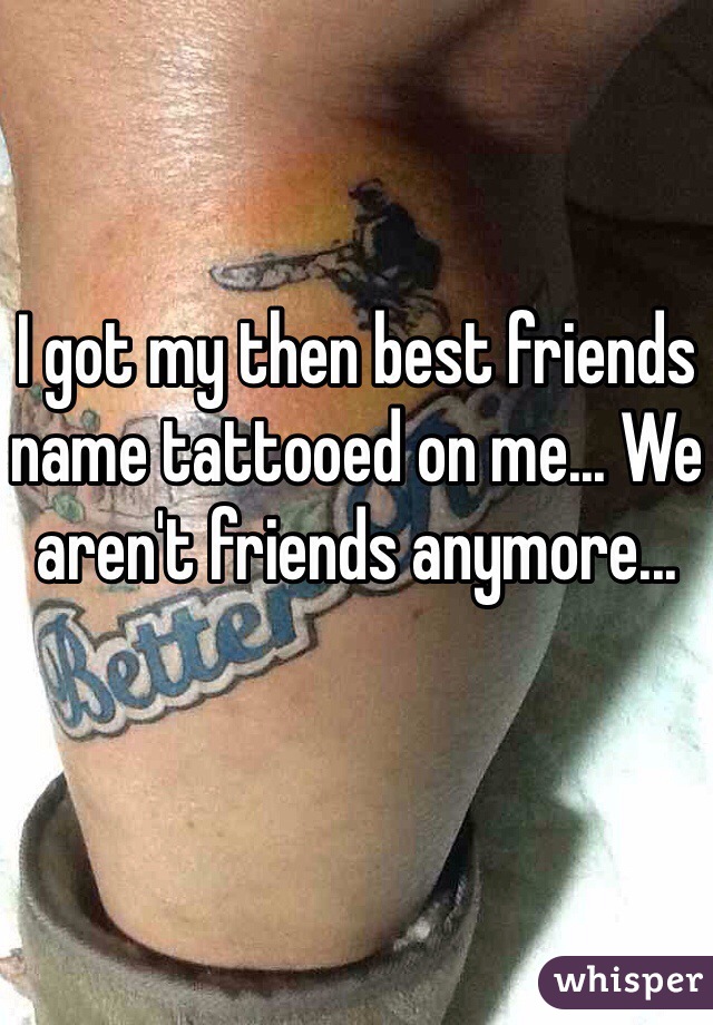 I got my then best friends name tattooed on me... We aren't friends anymore...
