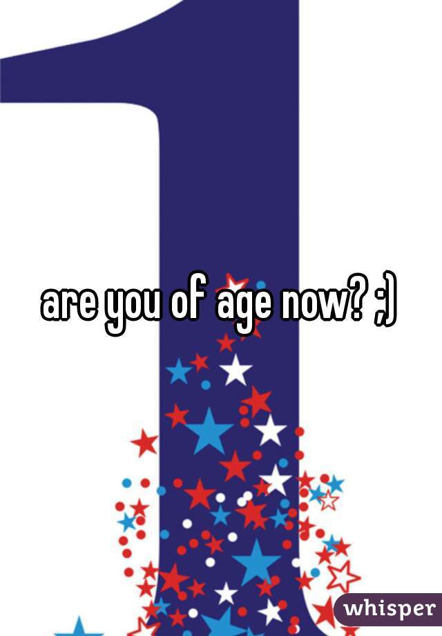 are you of age now? ;)