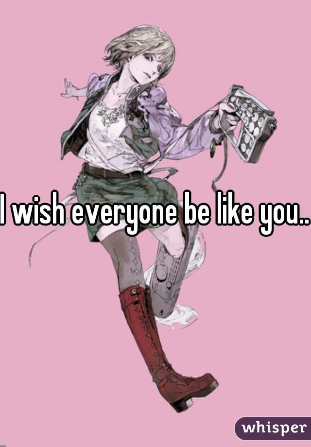 I wish everyone be like you...
