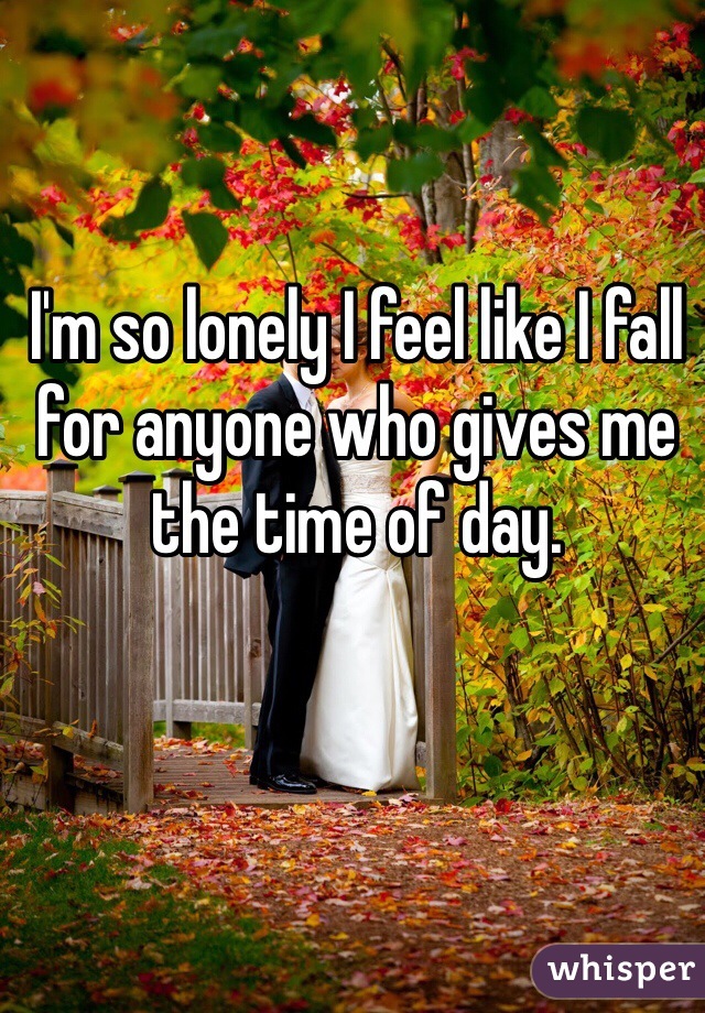 I'm so lonely I feel like I fall for anyone who gives me the time of day. 