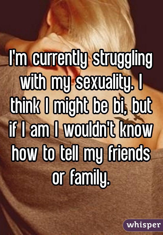 I'm currently struggling with my sexuality. I think I might be bi, but if I am I wouldn't know how to tell my friends or family.
