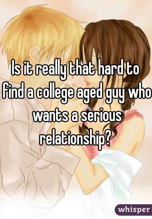 Is it really that hard to find a college aged guy who wants a serious relationship? 