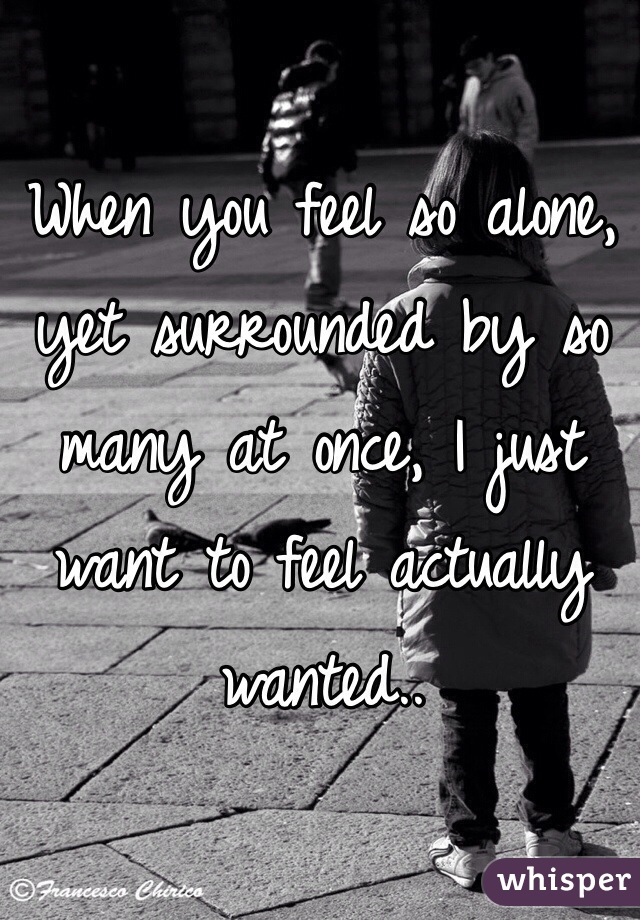 When you feel so alone, yet surrounded by so many at once, I just want to feel actually wanted..