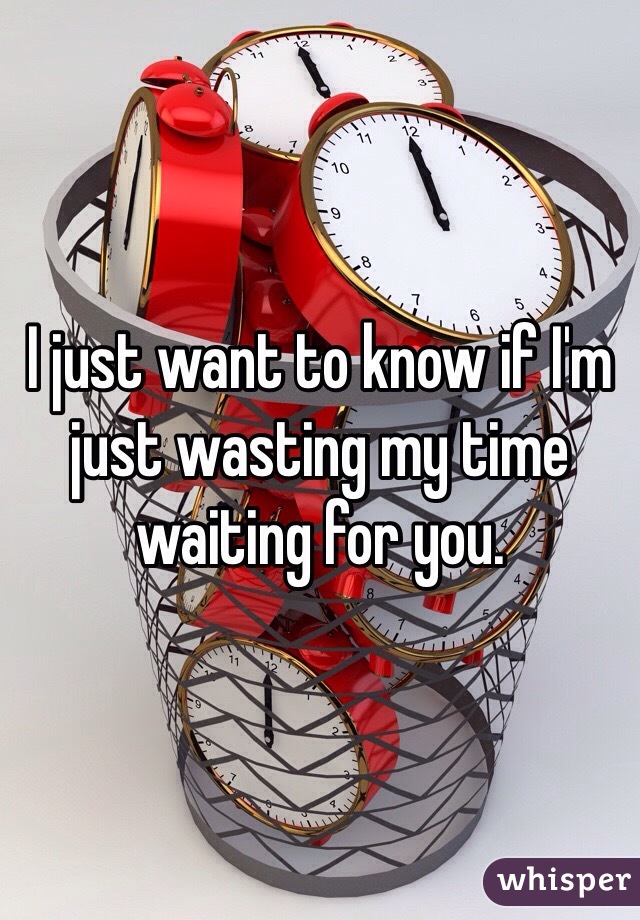 I just want to know if I'm just wasting my time waiting for you.