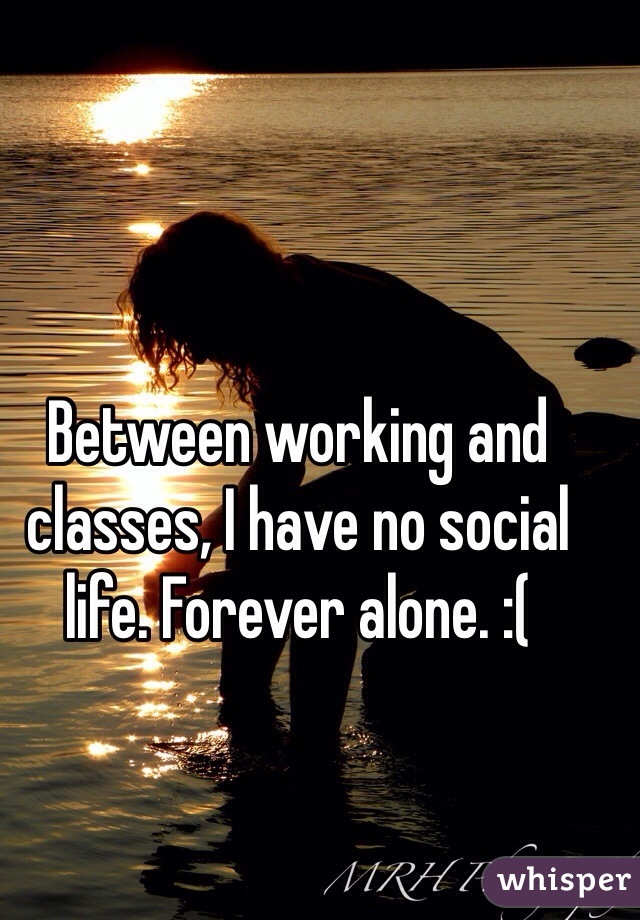 Between working and classes, I have no social life. Forever alone. :(