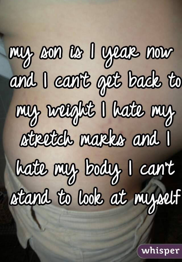 my son is 1 year now and I can't get back to my weight I hate my stretch marks and I hate my body I can't stand to look at myself 