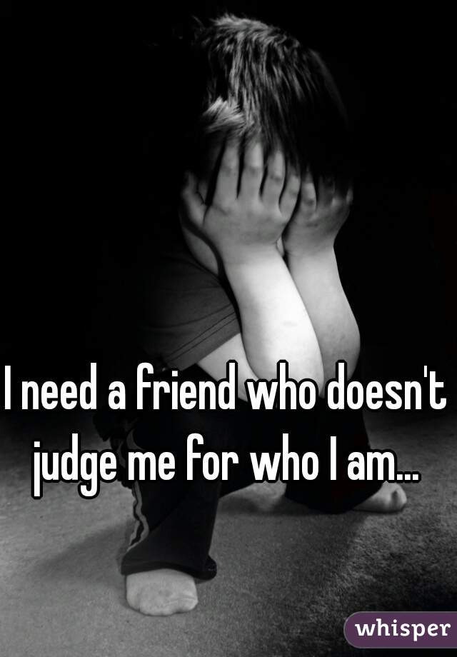 I need a friend who doesn't judge me for who I am... 