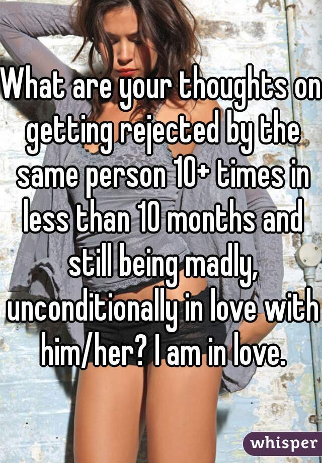 What are your thoughts on getting rejected by the same person 10+ times in less than 10 months and still being madly, unconditionally in love with him/her? I am in love.