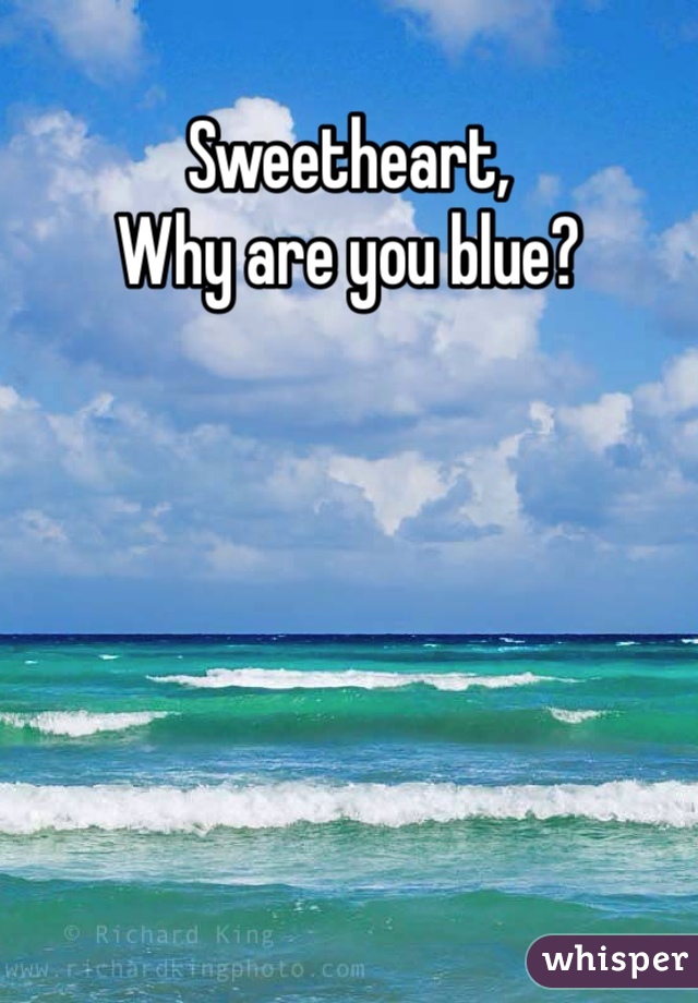 Sweetheart, 
Why are you blue?

