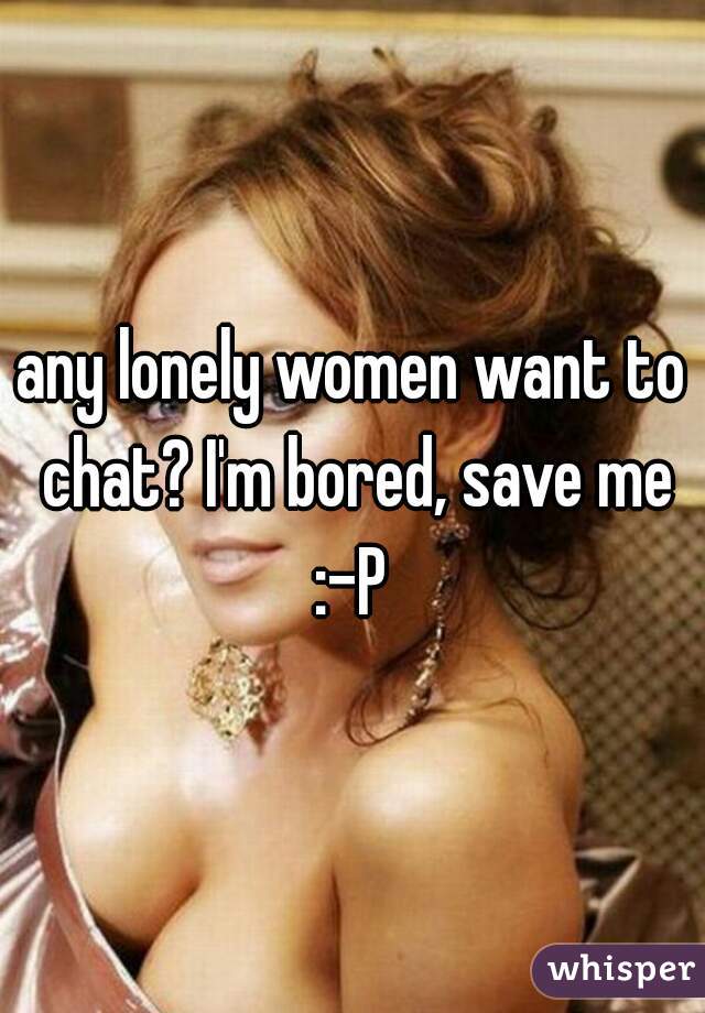 any lonely women want to chat? I'm bored, save me :-P 