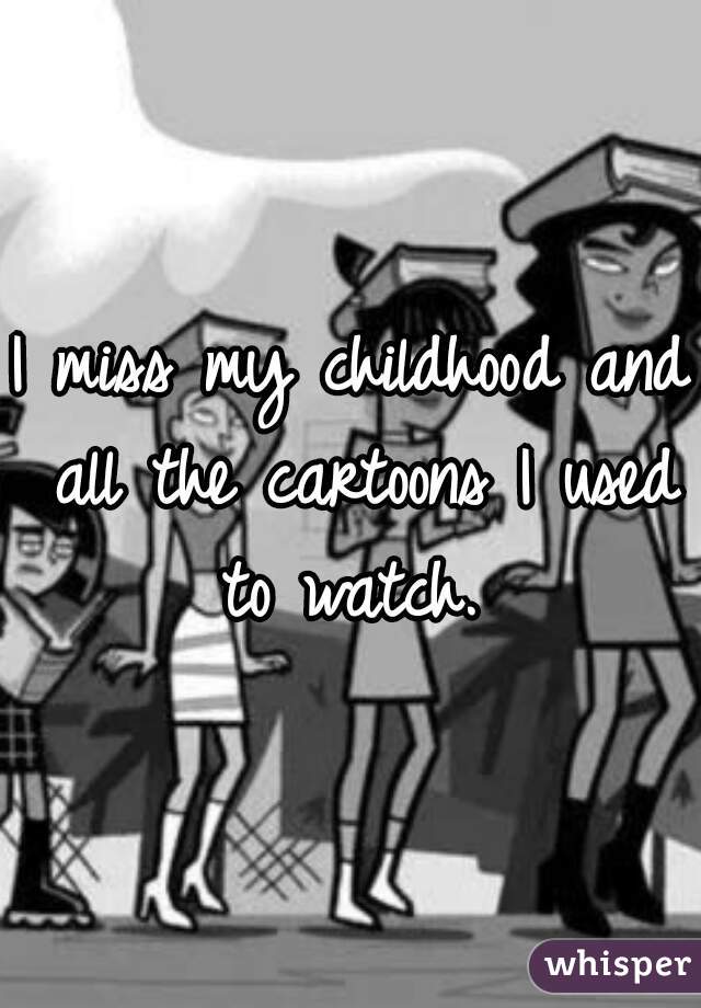 I miss my childhood and all the cartoons I used to watch. 