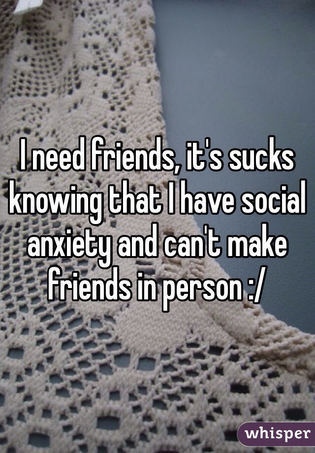 I need friends, it's sucks knowing that I have social anxiety and can't make friends in person :/ 