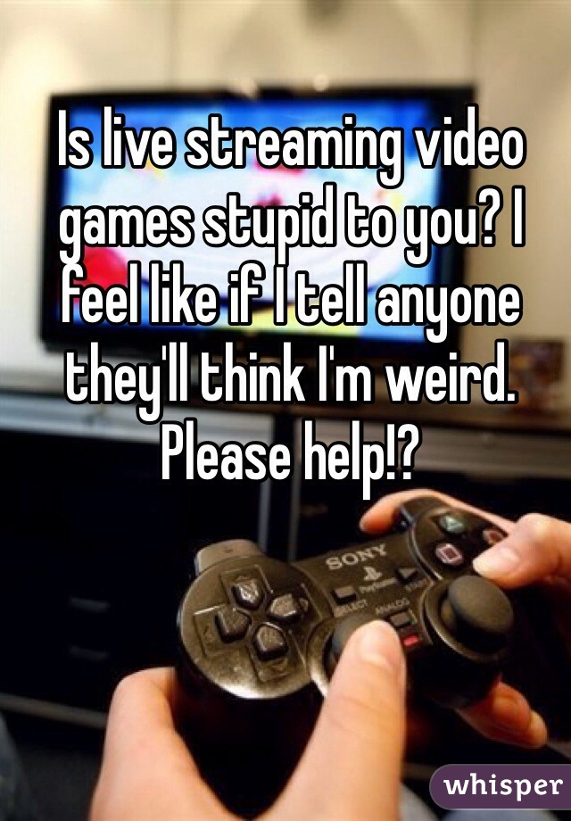 Is live streaming video games stupid to you? I feel like if I tell anyone they'll think I'm weird. Please help!?