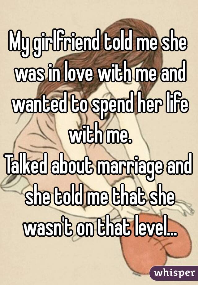 My girlfriend told me she was in love with me and wanted to spend her life with me.

Talked about marriage and she told me that she wasn't on that level...