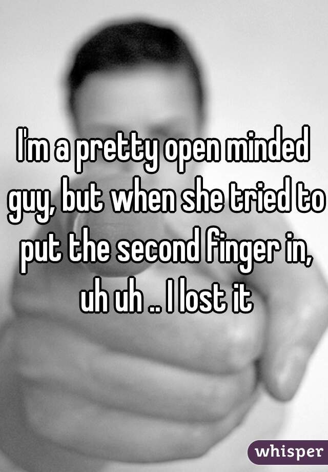 I'm a pretty open minded guy, but when she tried to put the second finger in, uh uh .. I lost it