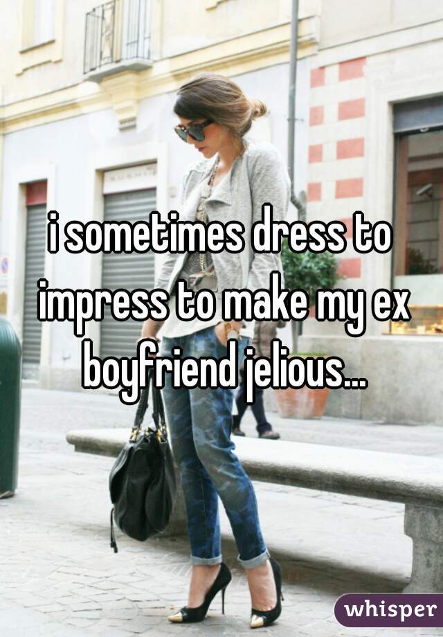 i sometimes dress to impress to make my ex boyfriend jelious...