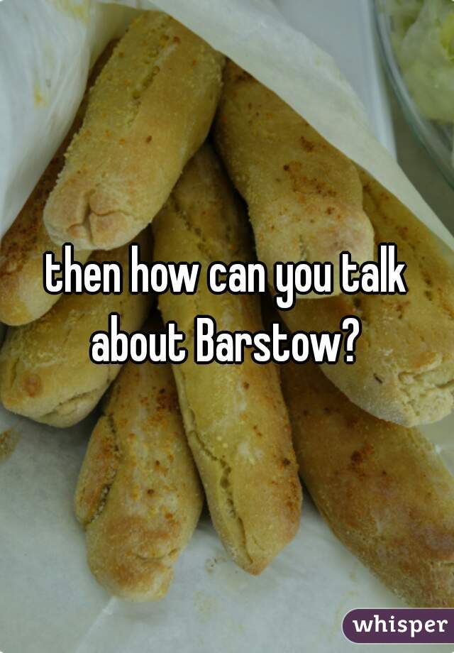 then how can you talk about Barstow? 