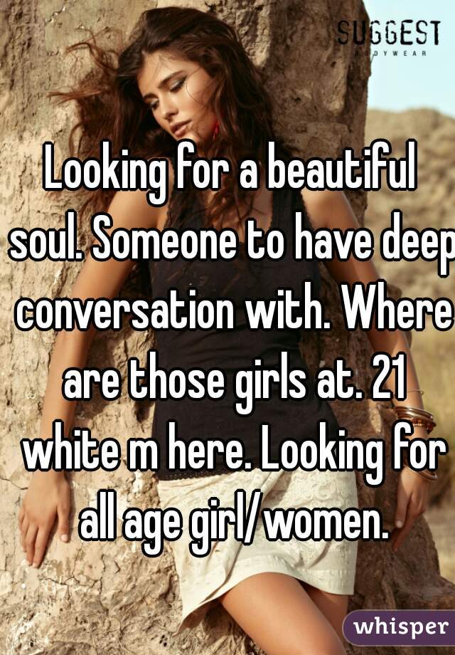 Looking for a beautiful soul. Someone to have deep conversation with. Where are those girls at. 21 white m here. Looking for all age girl/women.