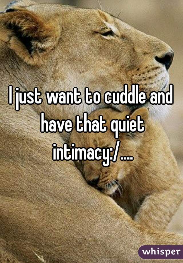I just want to cuddle and have that quiet intimacy:/....