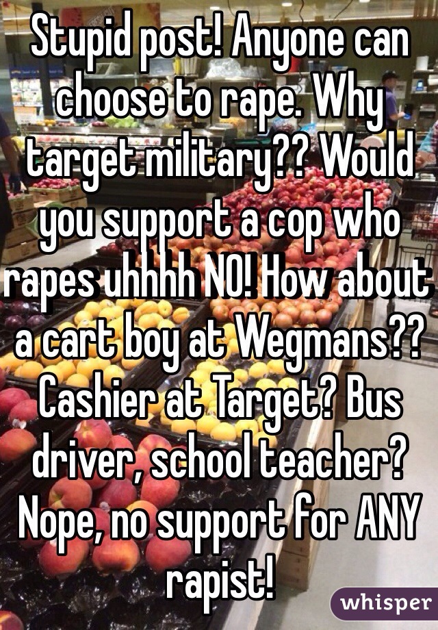 Stupid post! Anyone can choose to rape. Why target military?? Would you support a cop who rapes uhhhh NO! How about a cart boy at Wegmans?? Cashier at Target? Bus driver, school teacher? Nope, no support for ANY rapist! 