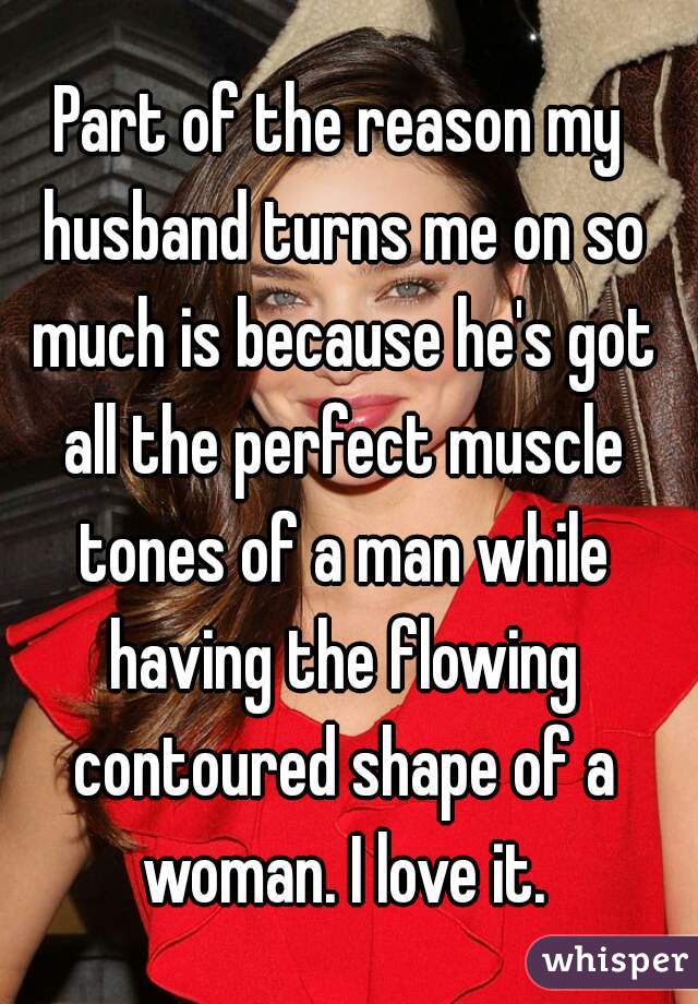 Part of the reason my husband turns me on so much is because he's got all the perfect muscle tones of a man while having the flowing contoured shape of a woman. I love it.