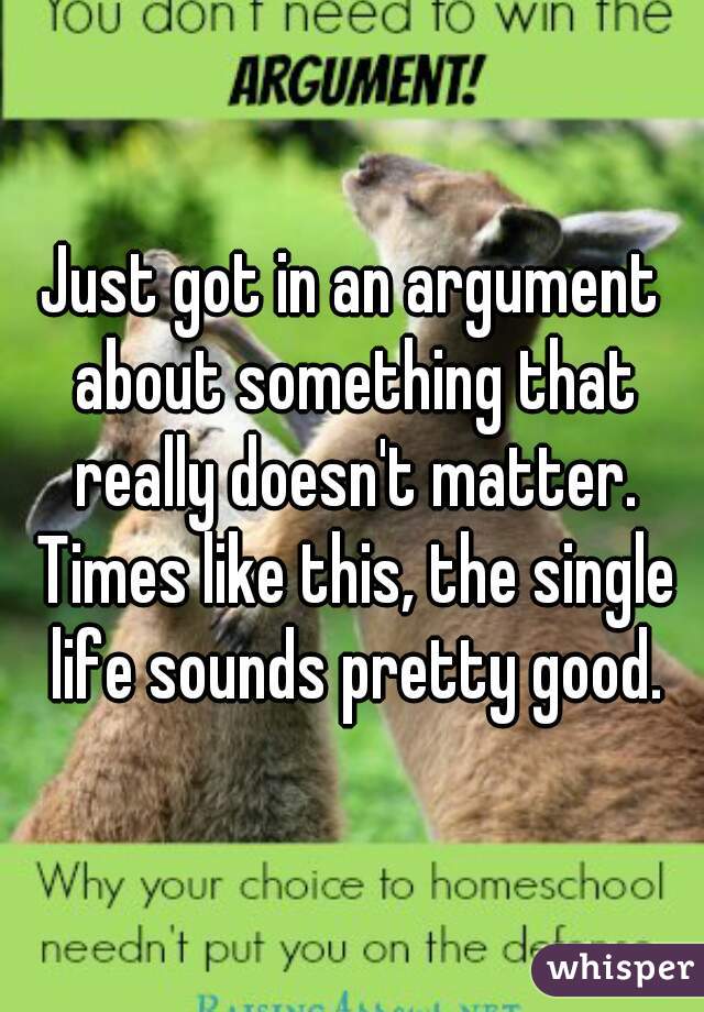 Just got in an argument about something that really doesn't matter. Times like this, the single life sounds pretty good.