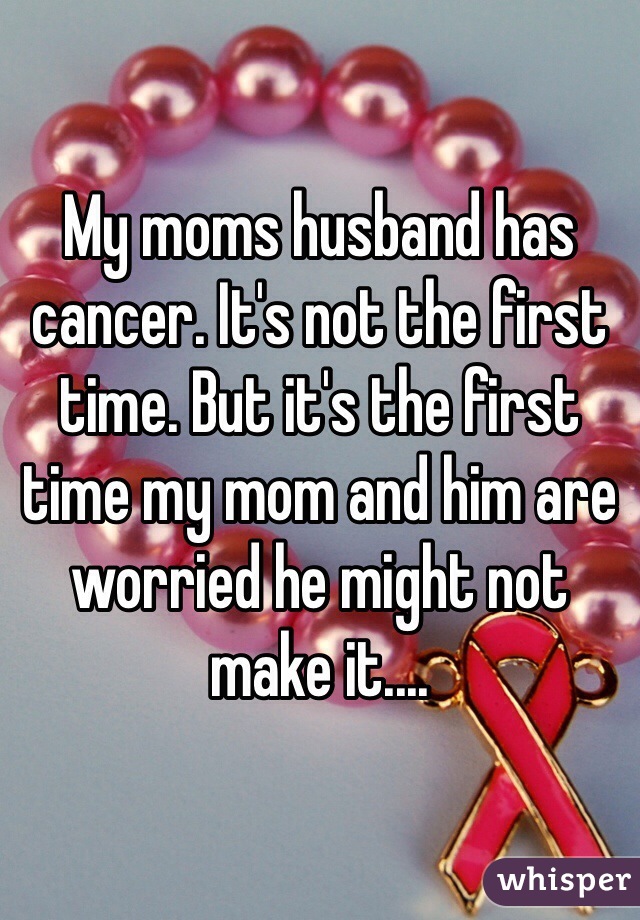 My moms husband has cancer. It's not the first time. But it's the first time my mom and him are worried he might not make it....